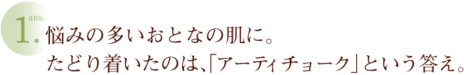 ans1.悩みの多いおとなの肌に。たどり着いたのは、「アーティチョーク」という答え。