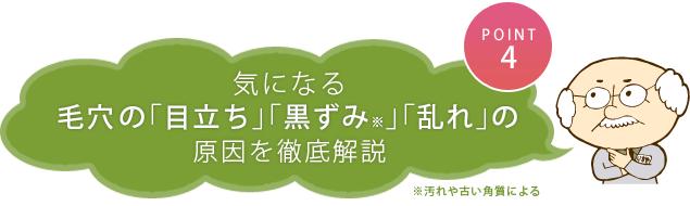 ポイント４　気になる毛穴の「目立ち」「黒ずみ※」「乱れ」の原因を徹底解説　※汚れや古い角質による