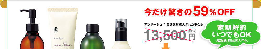 今だけ驚きの59％OFF
アンサージュ4品を通常購入された場合※
13,500円（税抜）定期解約いつでもOK
（定期便 初回購入のみ）