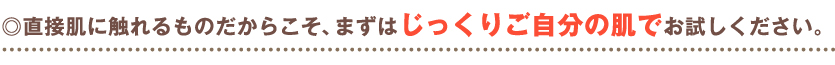 ◎直接肌に触れるものだからこそ、まずはじっくりご自分の肌でお試しください。