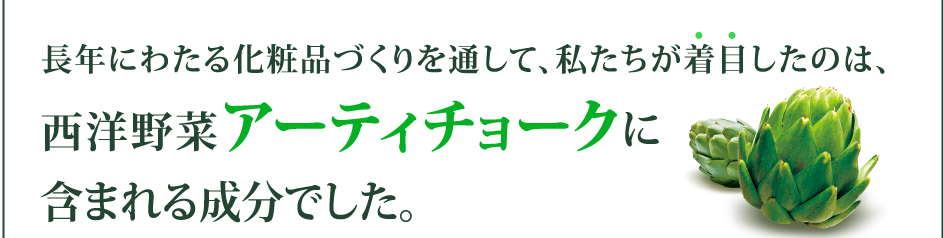 長年にわたる化粧品づくりを通して、私たちが着目したのは、西洋野菜アーティチョークに含まれる成分でした。